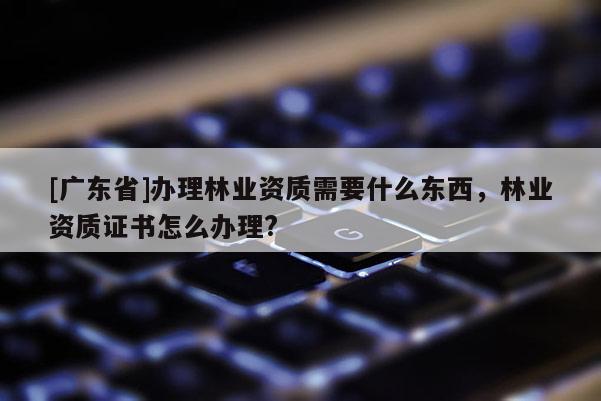 [广东省]办理林业资质需要什么东西，林业资质证书怎么办理?