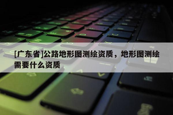 [广东省]公路地形图测绘资质，地形图测绘需要什么资质
