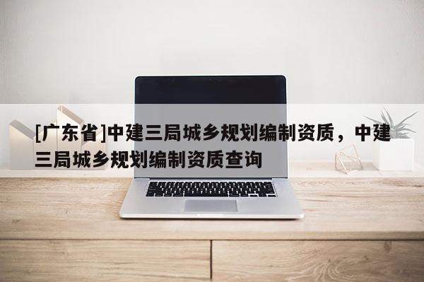 [广东省]中建三局城乡规划编制资质，中建三局城乡规划编制资质查询