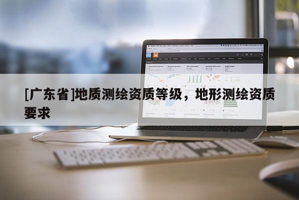 [广东省]地质测绘资质等级，地形测绘资质要求
