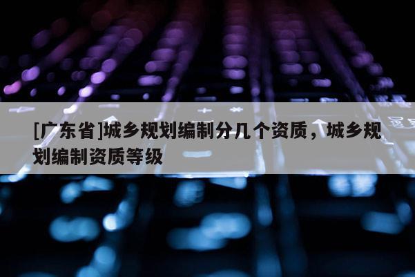 [广东省]城乡规划编制分几个资质，城乡规划编制资质等级