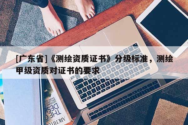 [广东省]《测绘资质证书》分级标准，测绘甲级资质对证书的要求