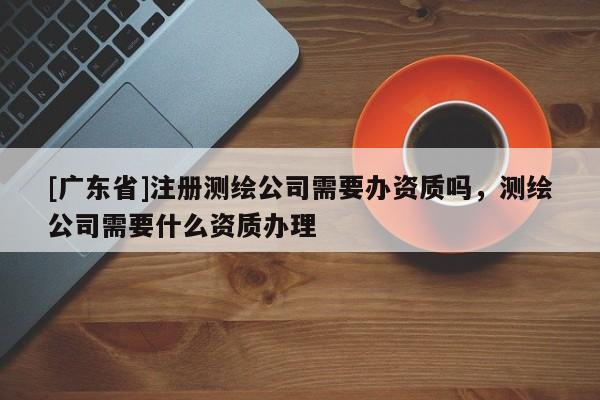 [广东省]注册测绘公司需要办资质吗，测绘公司需要什么资质办理