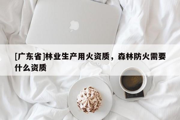[广东省]林业生产用火资质，森林防火需要什么资质