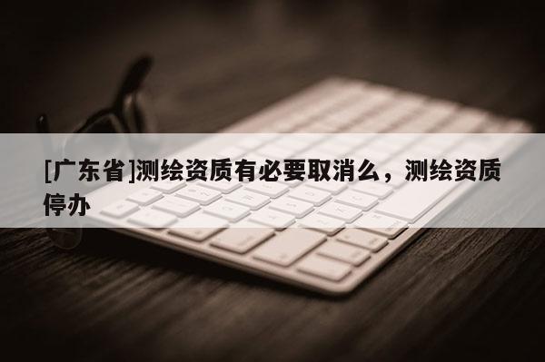 [广东省]测绘资质有必要取消么，测绘资质停办
