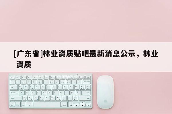 [广东省]林业资质贴吧最新消息公示，林业 资质