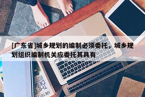 [广东省]城乡规划的编制必须委托，城乡规划组织编制机关应委托其具有