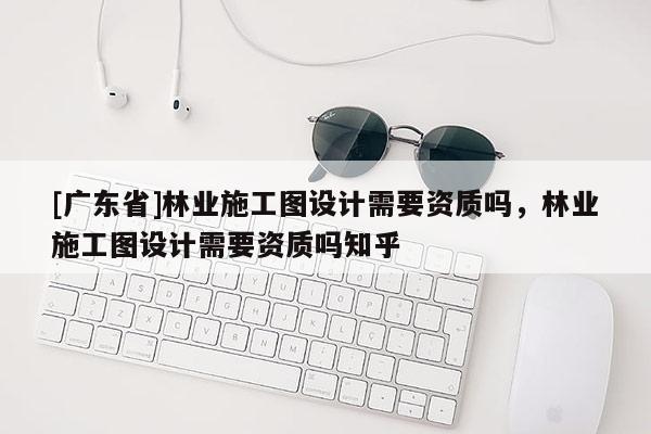 [广东省]林业施工图设计需要资质吗，林业施工图设计需要资质吗知乎