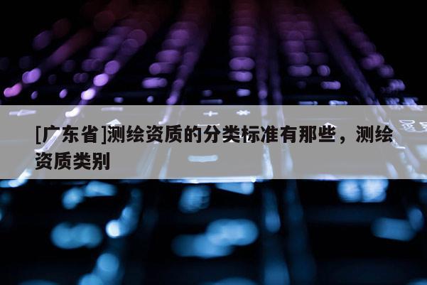[广东省]测绘资质的分类标准有那些，测绘资质类别