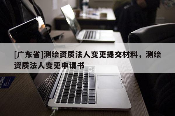 [广东省]测绘资质法人变更提交材料，测绘资质法人变更申请书