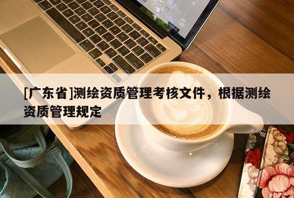 [广东省]测绘资质管理考核文件，根据测绘资质管理规定