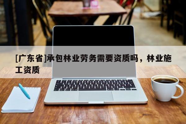 [广东省]承包林业劳务需要资质吗，林业施工资质