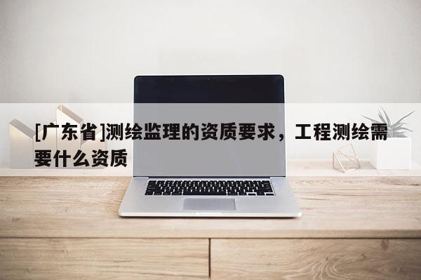 [广东省]测绘监理的资质要求，工程测绘需要什么资质