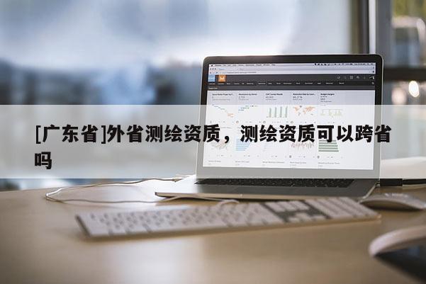 [广东省]外省测绘资质，测绘资质可以跨省吗