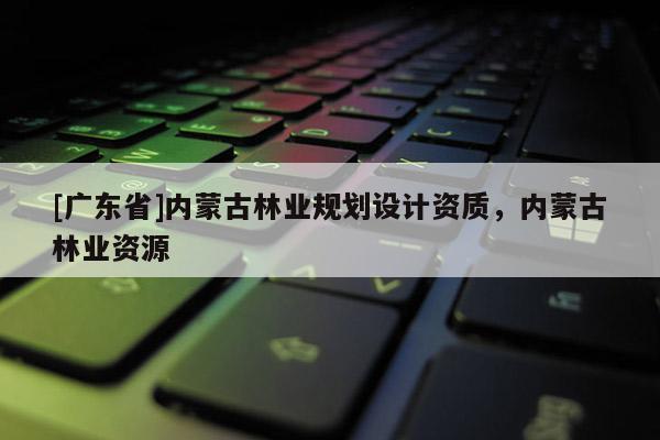 [广东省]内蒙古林业规划设计资质，内蒙古林业资源