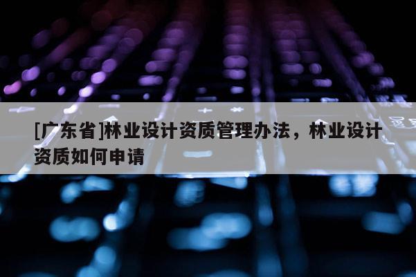 [广东省]林业设计资质管理办法，林业设计资质如何申请
