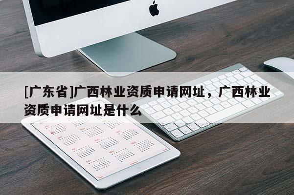 [广东省]广西林业资质申请网址，广西林业资质申请网址是什么