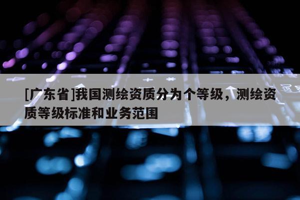 [广东省]我国测绘资质分为个等级，测绘资质等级标准和业务范围