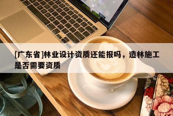 [广东省]林业设计资质还能报吗，造林施工是否需要资质