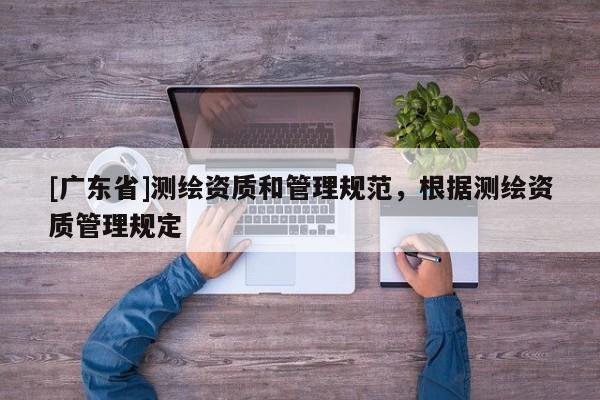 [广东省]测绘资质和管理规范，根据测绘资质管理规定