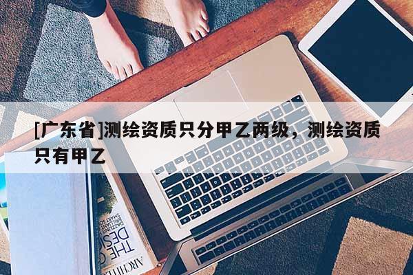 [广东省]测绘资质只分甲乙两级，测绘资质只有甲乙