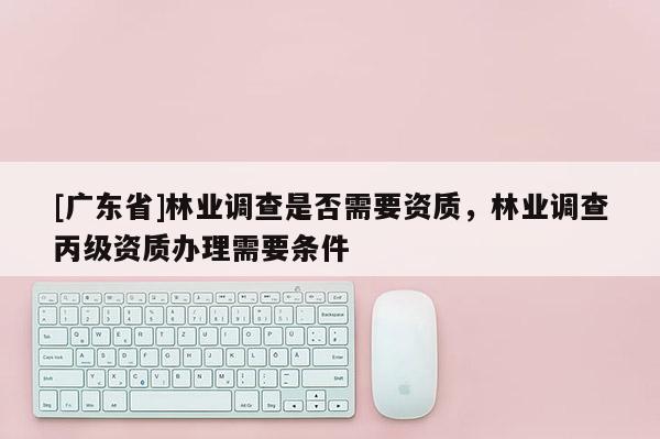 [广东省]林业调查是否需要资质，林业调查丙级资质办理需要条件