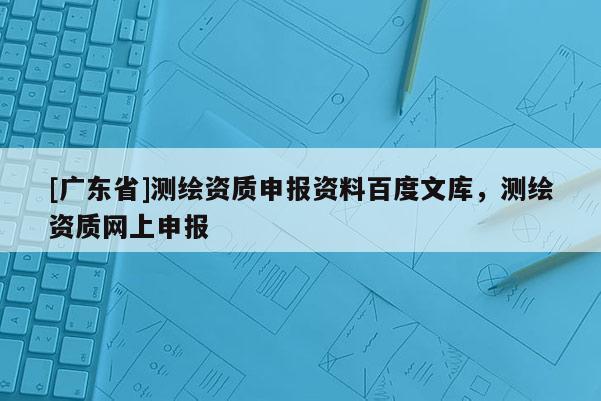 [广东省]测绘资质申报资料百度文库，测绘资质网上申报