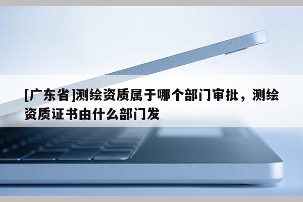 [广东省]测绘资质属于哪个部门审批，测绘资质证书由什么部门发