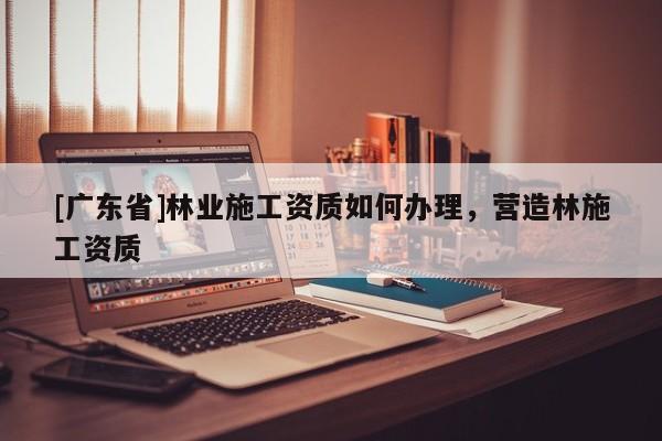 [广东省]林业施工资质如何办理，营造林施工资质