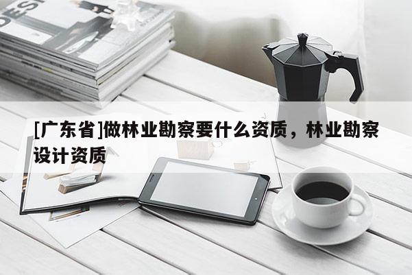 [广东省]做林业勘察要什么资质，林业勘察设计资质