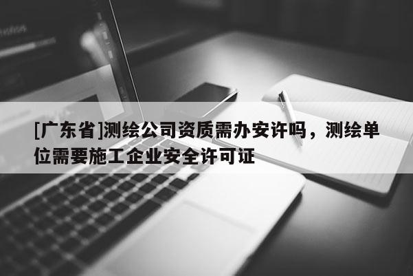 [广东省]测绘公司资质需办安许吗，测绘单位需要施工企业安全许可证