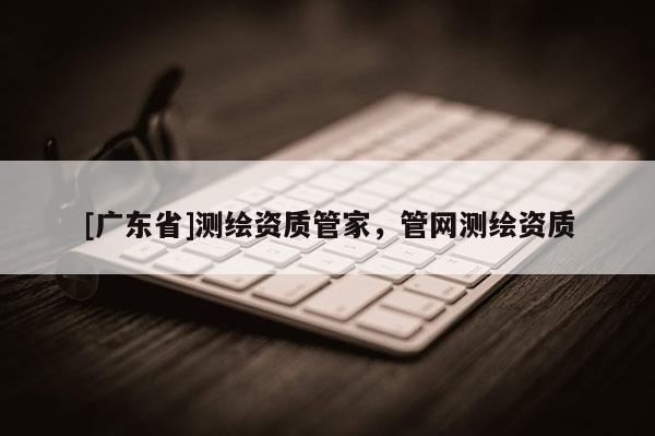 [广东省]测绘资质管家，管网测绘资质