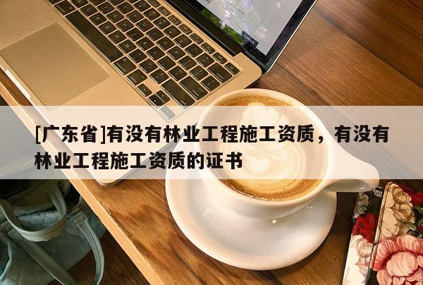 [广东省]有没有林业工程施工资质，有没有林业工程施工资质的证书