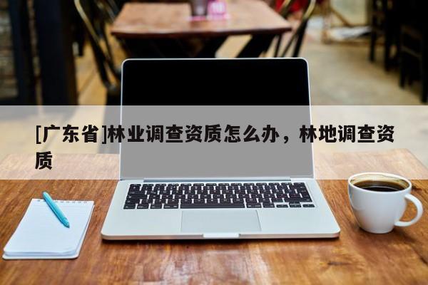 [广东省]林业调查资质怎么办，林地调查资质