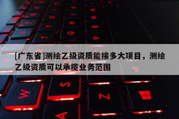 [广东省]测绘乙级资质能接多大项目，测绘乙级资质可以承揽业务范围