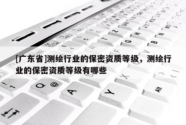 [广东省]测绘行业的保密资质等级，测绘行业的保密资质等级有哪些