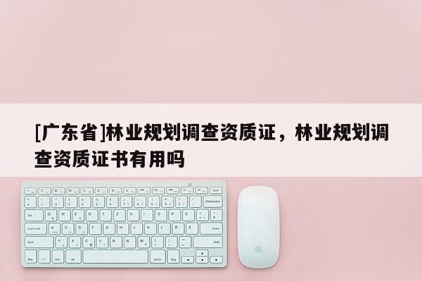 [广东省]林业规划调查资质证，林业规划调查资质证书有用吗