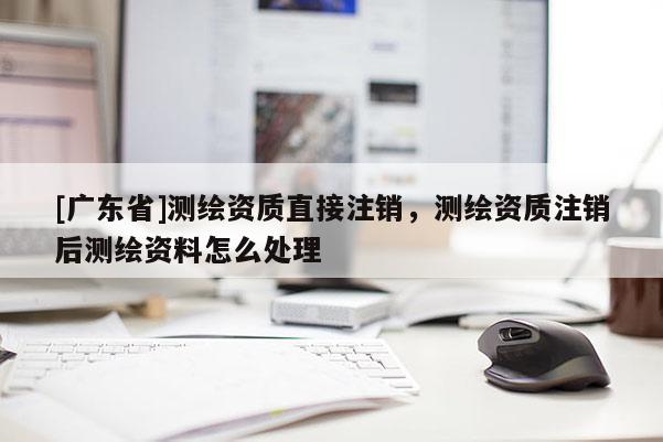 [广东省]测绘资质直接注销，测绘资质注销后测绘资料怎么处理