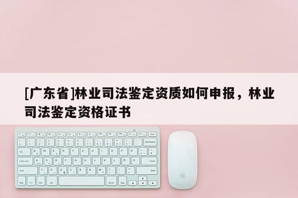 [广东省]林业司法鉴定资质如何申报，林业司法鉴定资格证书