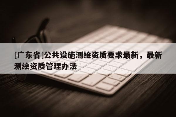 [广东省]公共设施测绘资质要求最新，最新测绘资质管理办法