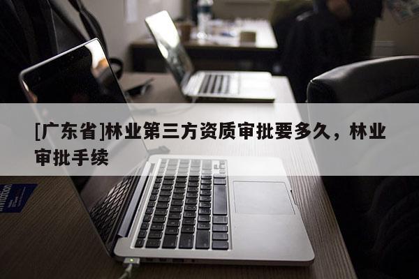 [广东省]林业第三方资质审批要多久，林业审批手续