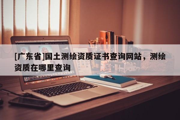 [广东省]国土测绘资质证书查询网站，测绘资质在哪里查询