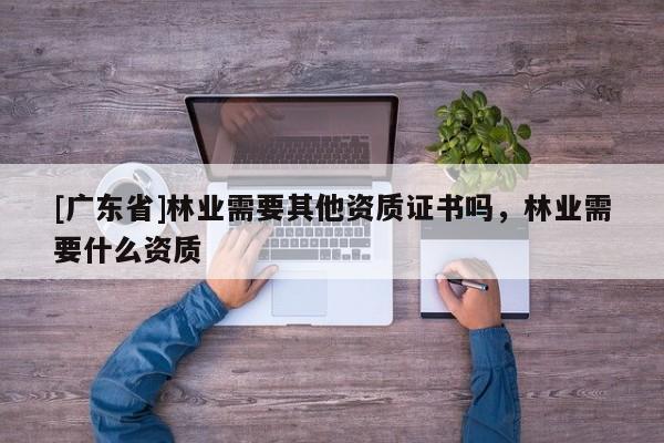 [广东省]林业需要其他资质证书吗，林业需要什么资质