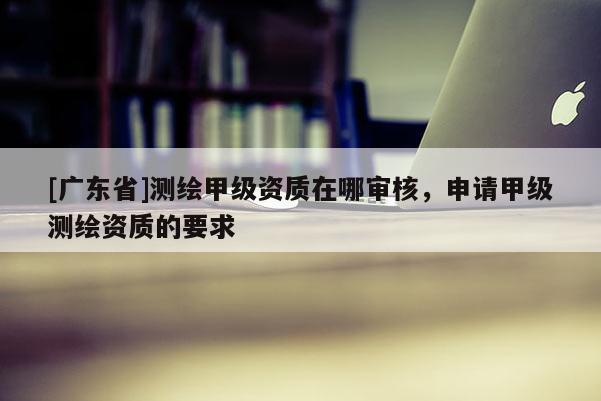 [广东省]测绘甲级资质在哪审核，申请甲级测绘资质的要求