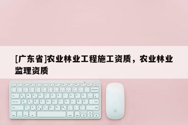 [广东省]农业林业工程施工资质，农业林业监理资质