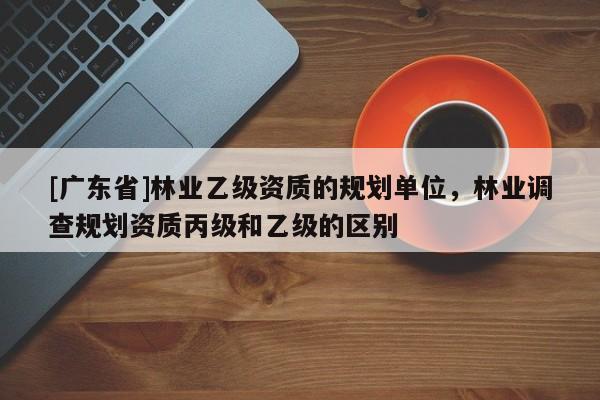 [广东省]林业乙级资质的规划单位，林业调查规划资质丙级和乙级的区别