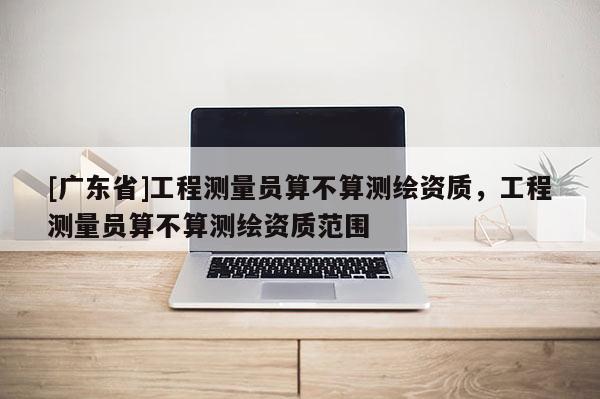 [广东省]工程测量员算不算测绘资质，工程测量员算不算测绘资质范围