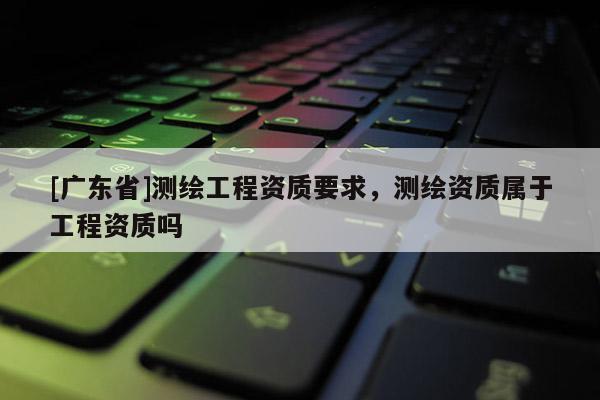 [广东省]测绘工程资质要求，测绘资质属于工程资质吗