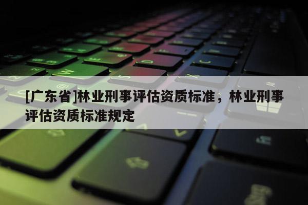 [广东省]林业刑事评估资质标准，林业刑事评估资质标准规定