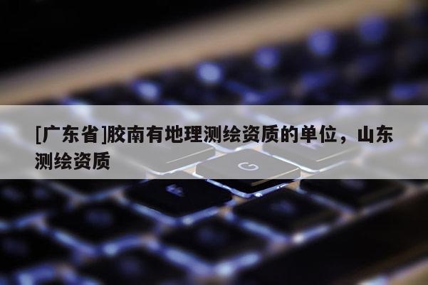 [广东省]胶南有地理测绘资质的单位，山东测绘资质